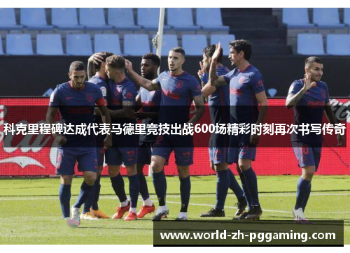 科克里程碑达成代表马德里竞技出战600场精彩时刻再次书写传奇