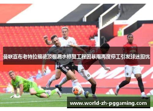 曼联宣布老特拉福德顶棚漏水修复工程因暴雨再度停工引发球迷担忧